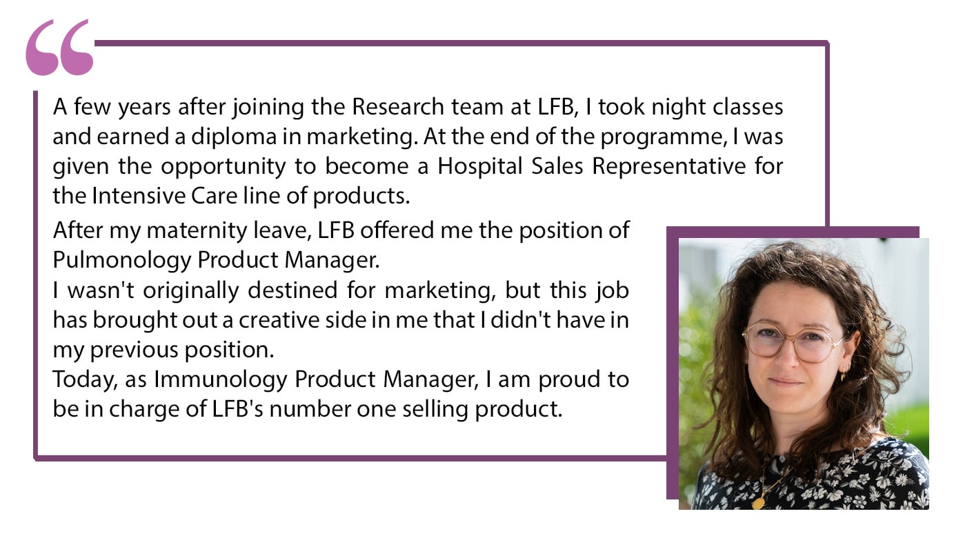 A few years after joining the Research team at LFB, I took night classes and earned a diploma in marketing. At the end of the programme, I was given the opportunity to become a Hospital Sales Representative for the Intensive Care line of products. After my maternity leave, LFB offered me the position of Pulmonology Product Manager. I wasn't originally destined for marketing, but this job has brought out a creative side in me that I didn't have in my previous position. Today, as Immunology Product Manager, I am proud to be in charge of LFB's number one selling products.