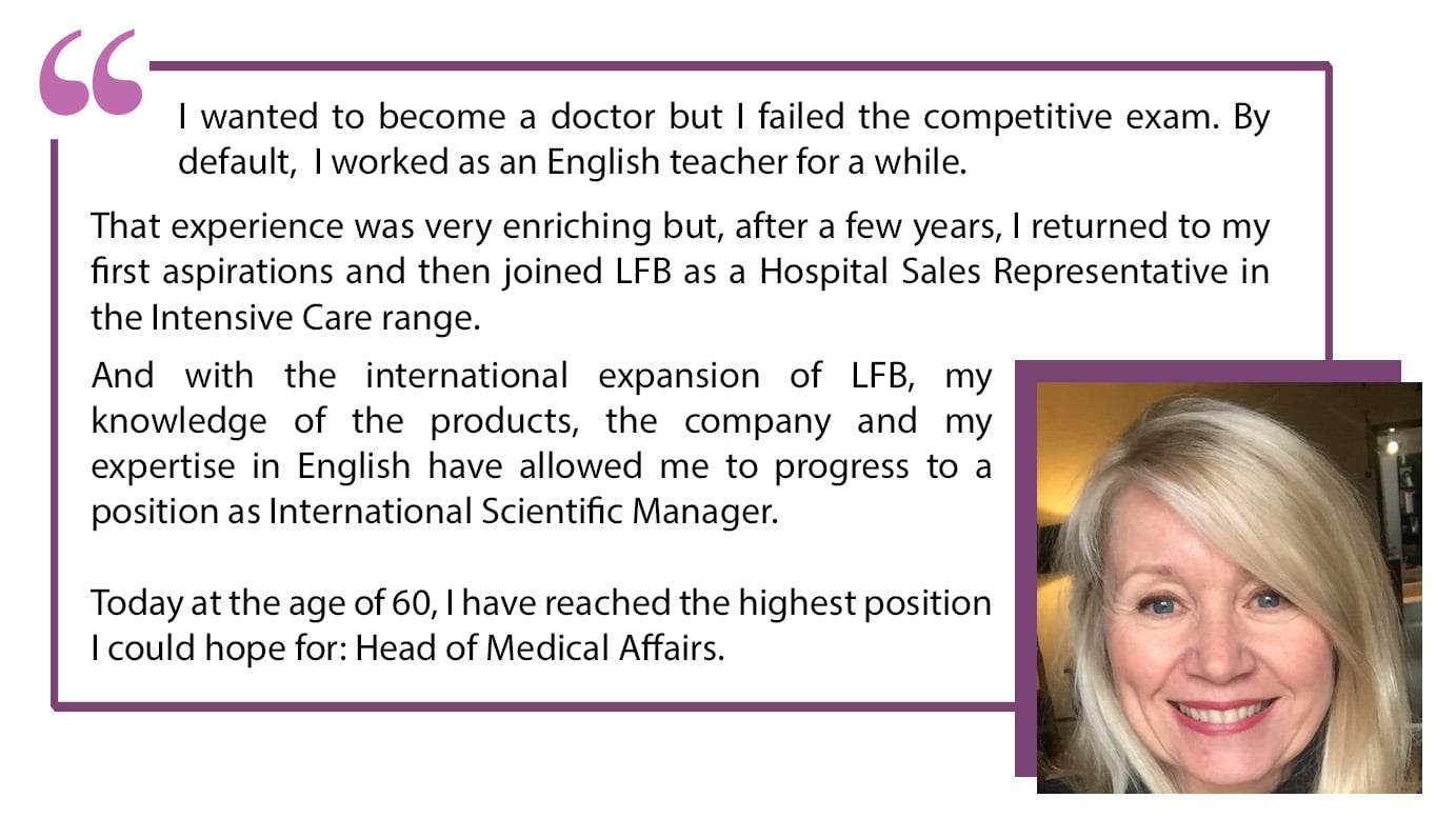 "I wanted to become a doctor but I failed the competitive exam. By default, I worked as an English teacher for a while. That experience was very enriching but, after a few years, I returned to mu first aspirations and then joined LFB as a Hospital Representative in the Intensive Care range. And with the international expansion of LFB, my knowledge of the products, the company and my expertise in English have allowed me to progress to a position as International Scientific Manager. Today at the age of 60, I have reached the highest position I could have hope for: Head of medical Affairs.