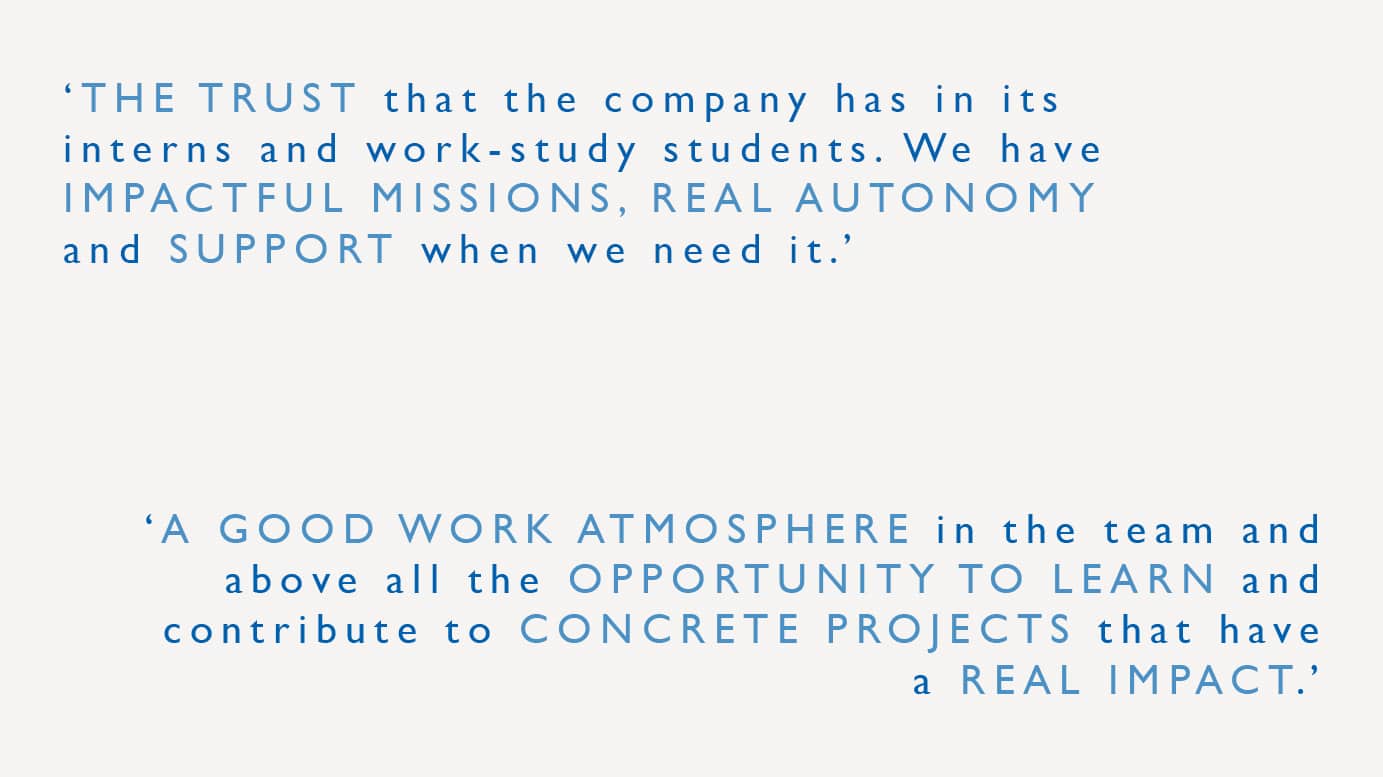 "The trust that the company has in its interns and work-study students. We have impactful missions, real autonomy and support when we need it." "A good work atmosphere in the team and above all the opportunity to learn and contribute to concrete projects that have a real impact."