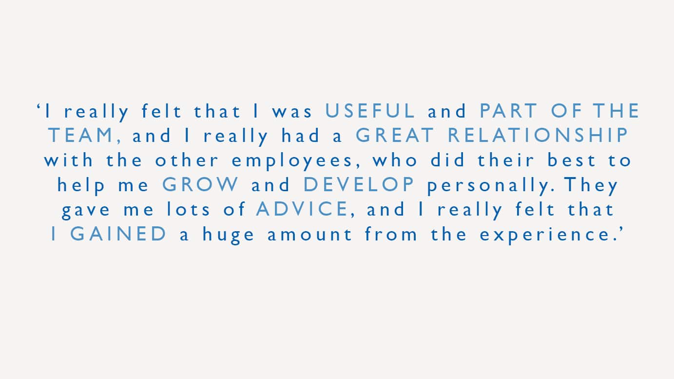 "I really felt that I was useful and part of the team and I had a great relationship with the other employees, who did their best to help me grow and develop personality. They gave me lots of advice, and I really felt that I gained a huge amount from the experience."