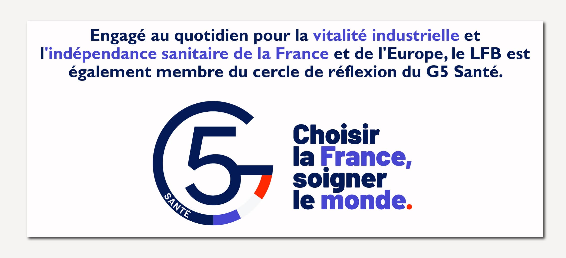 Engagé au quotidien pour la vitalité industrielle et l'indépendance sanitaire de la France et de l'Europe, le LFB est également membre du cercle de réflexion du G5 Santé.