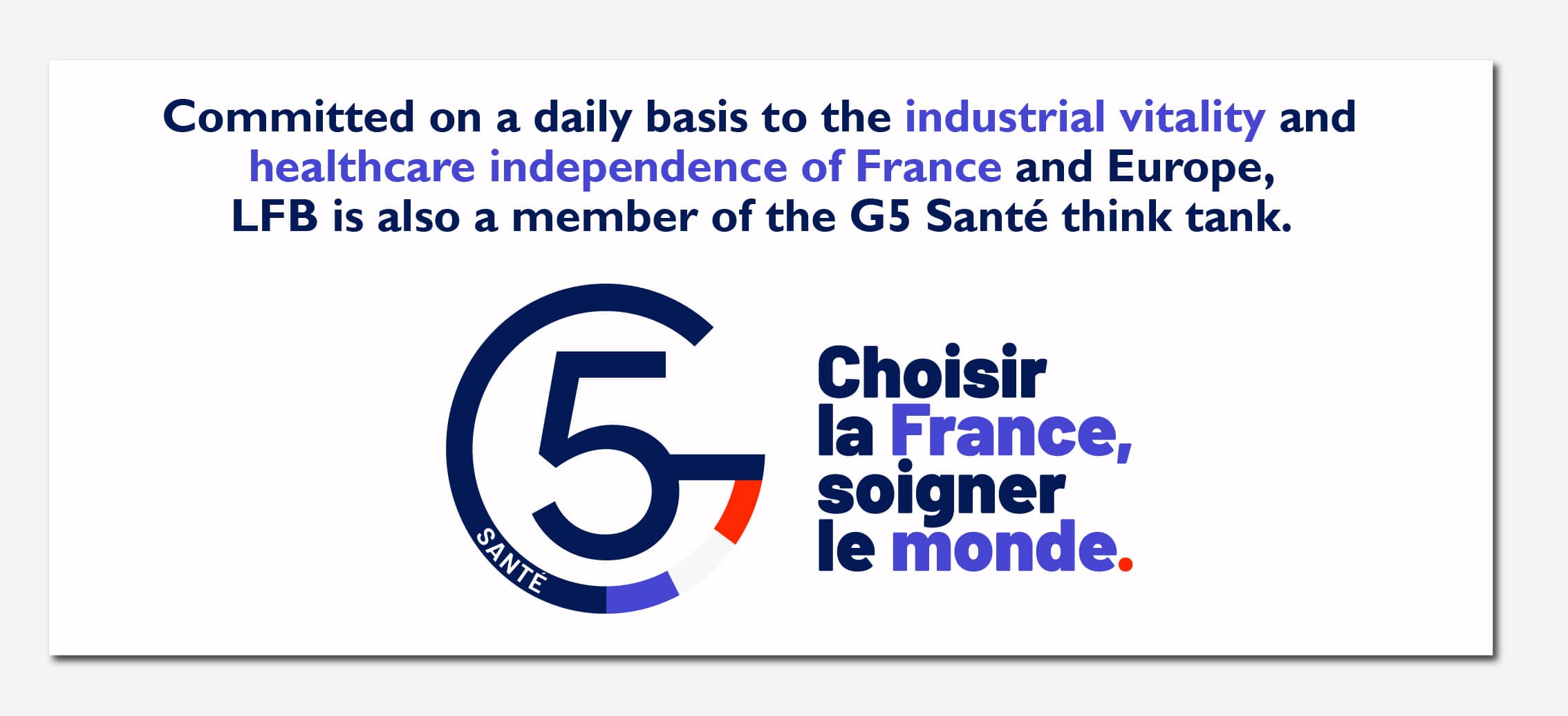 Committed on a daily basis to the industrial vitality and healthcare independence of France and Europe, LFB is also a member of the G5 Santé thin tank.