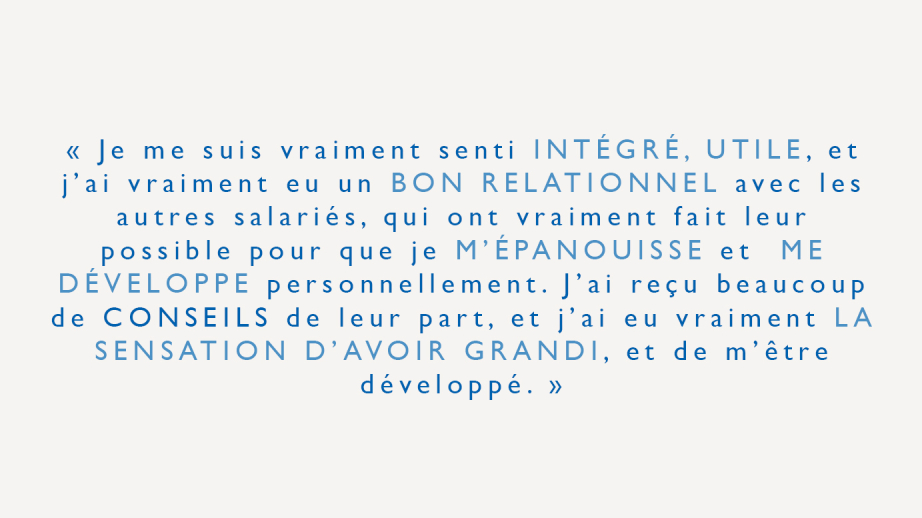 "Je me suis vraiment senti intégré, utile, et j'ai vraiment eu un bon relationnel avec les autres salariés, qui ont vraiment fait leur possible pour que je m'épanouisse et me développe personnellement. J'ai reçu beaucoup de conseils de leur part, et j'ai eu vraiment la sensation d'avoir grandi, et de m'être développé."